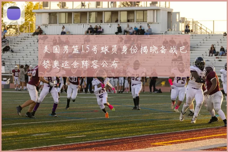 美国男篮15号球员身份揭晓备战巴黎奥运会阵容公布