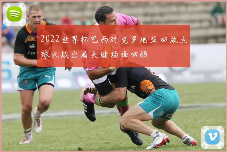 2022世界杯巴西对克罗地亚回放点球大战出局关键场面回顾