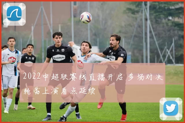 2022中超联赛线直播开启 多场对决轮番上演看点延续