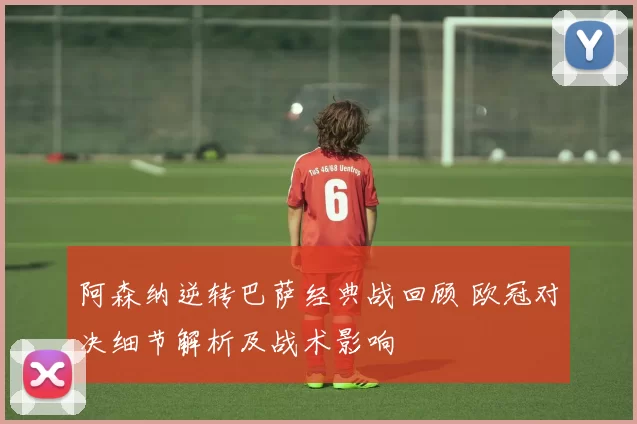 阿森纳逆转巴萨经典战回顾 欧冠对决细节解析及战术影响