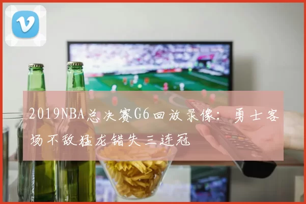 2019NBA总决赛G6回放录像：勇士客场不敌猛龙错失三连冠