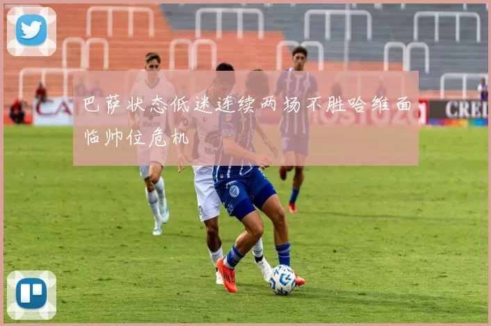 巴萨状态低迷连续两场不胜哈维面临帅位危机