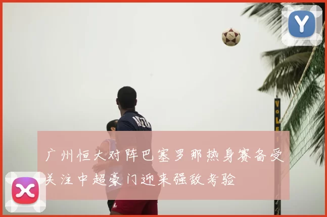 广州恒大对阵巴塞罗那热身赛备受关注中超豪门迎来强敌考验