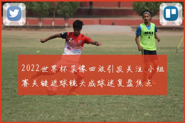 2022世界杯录像回放引发关注 小组赛关键进球镜头成球迷复盘焦点