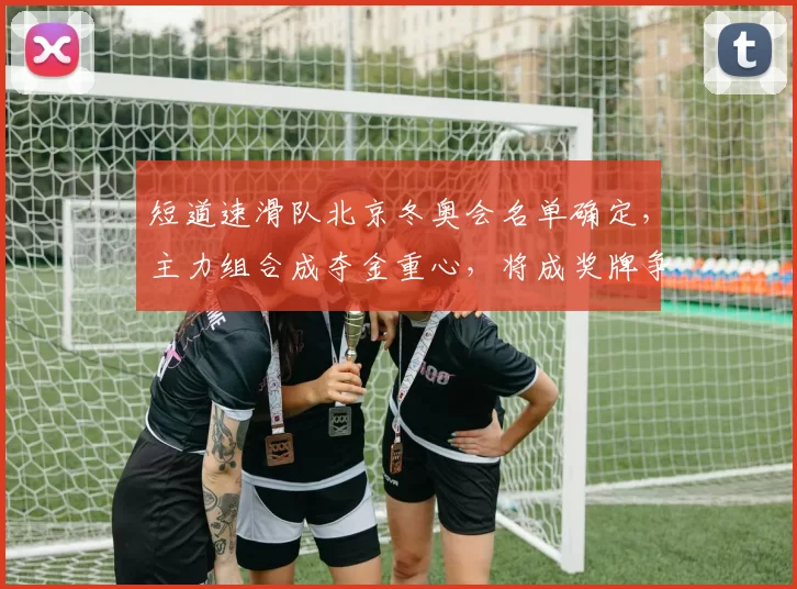 短道速滑队北京冬奥会名单确定，主力组合成夺金重心，将成奖牌争夺关键看点