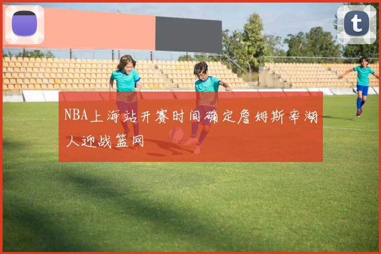 NBA上海站开赛时间确定詹姆斯率湖人迎战篮网