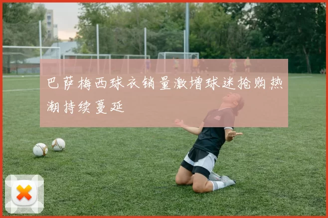 巴萨梅西球衣销量激增球迷抢购热潮持续蔓延