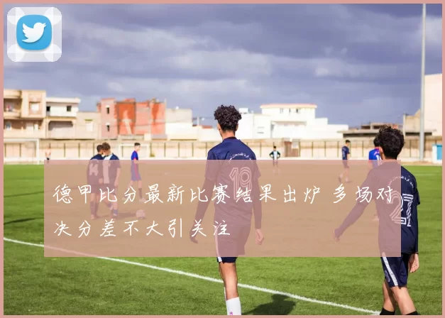 德甲比分最新比赛结果出炉 多场对决分差不大引关注
