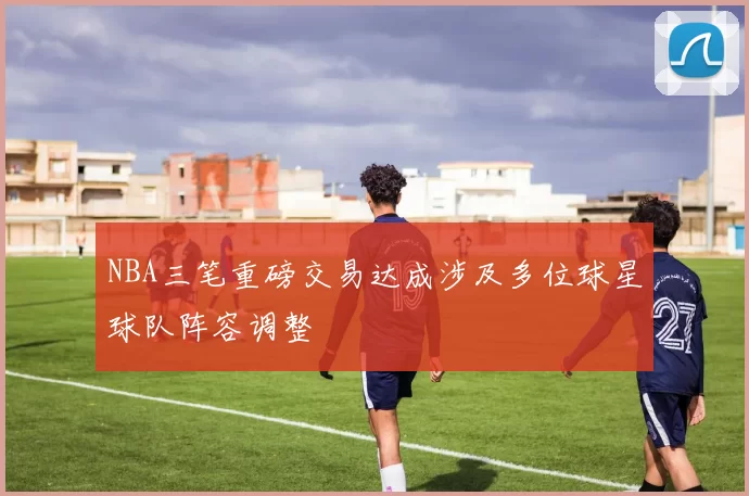 NBA三笔重磅交易达成涉及多位球星球队阵容调整