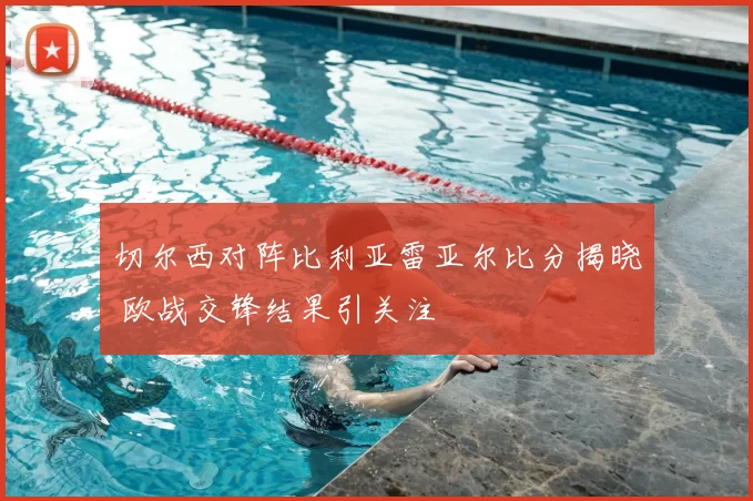 切尔西对阵比利亚雷亚尔比分揭晓 欧战交锋结果引关注