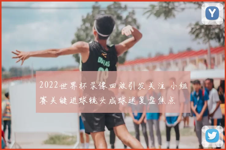 2022世界杯录像回放引发关注 小组赛关键进球镜头成球迷复盘焦点