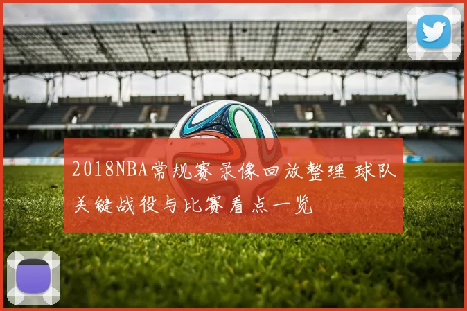 2018NBA常规赛录像回放整理 球队关键战役与比赛看点一览