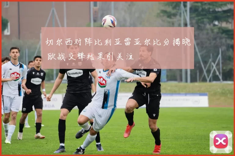 切尔西对阵比利亚雷亚尔比分揭晓 欧战交锋结果引关注