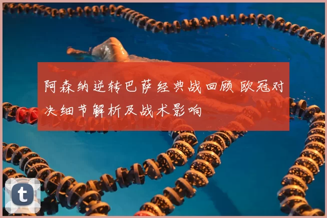 阿森纳逆转巴萨经典战回顾 欧冠对决细节解析及战术影响