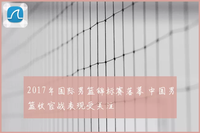 2017年国际男篮锦标赛落幕 中国男篮收官战表现受关注