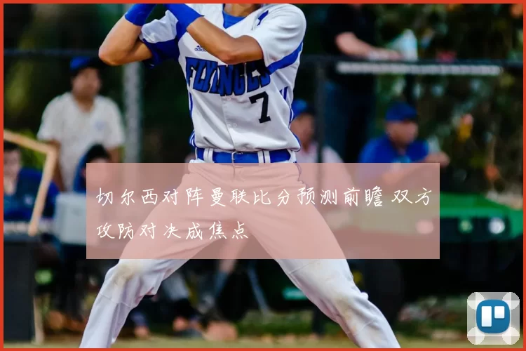 切尔西对阵曼联比分预测前瞻 双方攻防对决成焦点