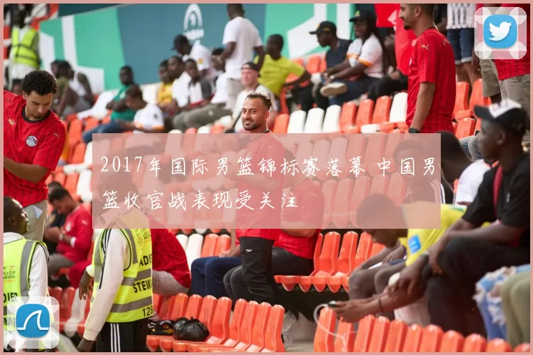 2017年国际男篮锦标赛落幕 中国男篮收官战表现受关注