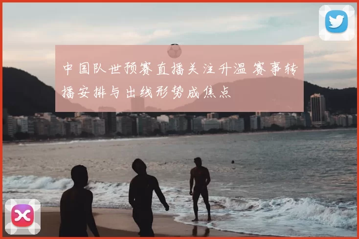 中国队世预赛直播关注升温 赛事转播安排与出线形势成焦点