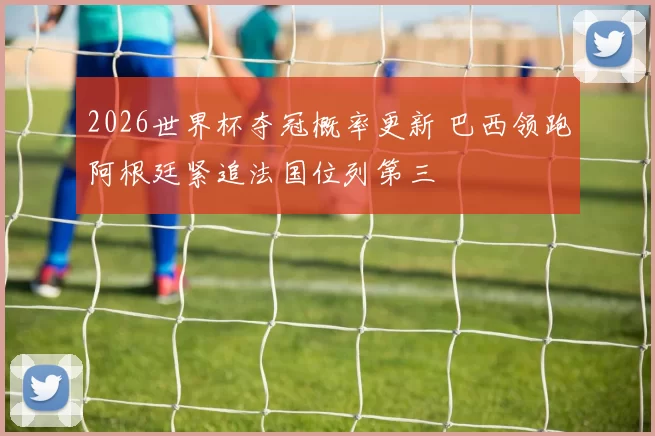 2026世界杯夺冠概率更新 巴西领跑阿根廷紧追法国位列第三