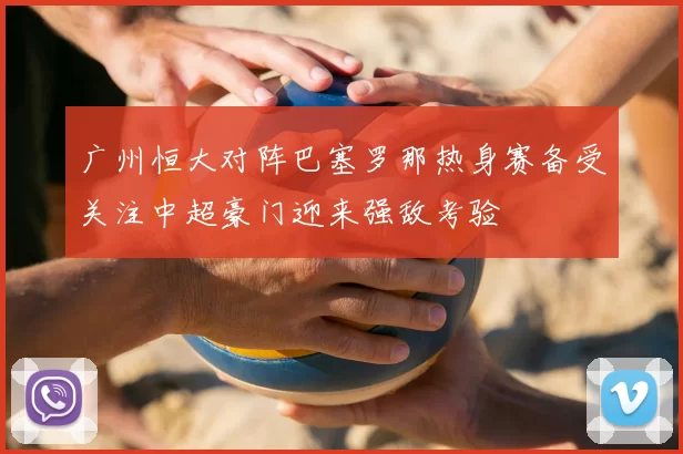 广州恒大对阵巴塞罗那热身赛备受关注中超豪门迎来强敌考验