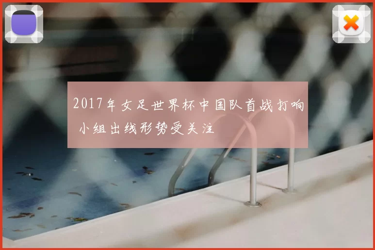 2017年女足世界杯中国队首战打响 小组出线形势受关注