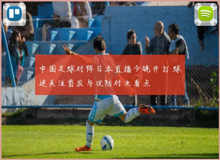中国足球对阵日本直播今晚开打 球迷关注首发与攻防对决看点