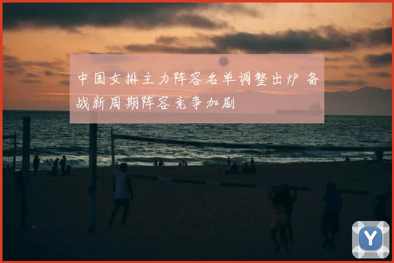 中国女排主力阵容名单调整出炉 备战新周期阵容竞争加剧