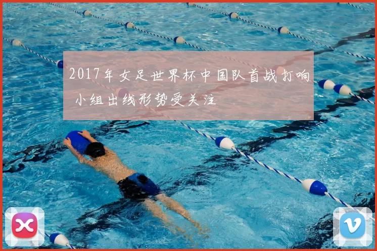 2017年女足世界杯中国队首战打响 小组出线形势受关注