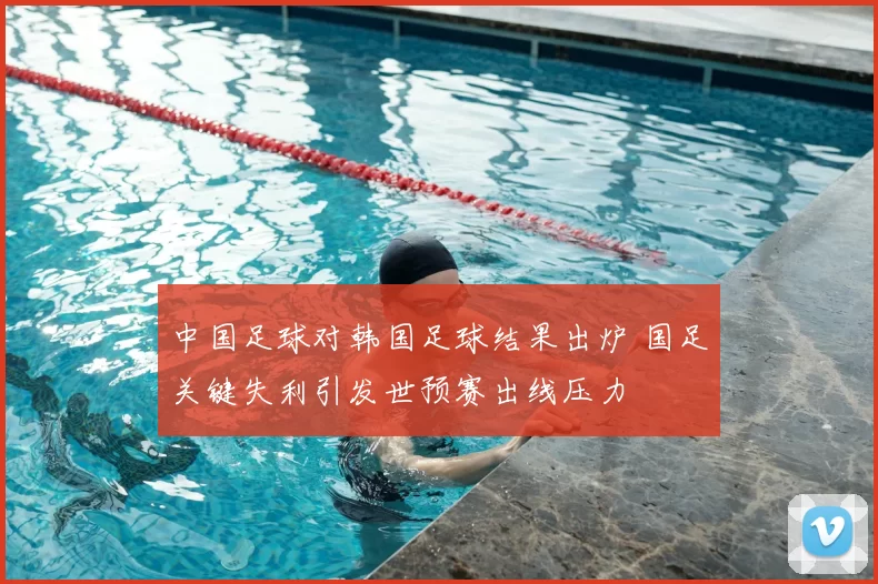 中国足球对韩国足球结果出炉 国足关键失利引发世预赛出线压力