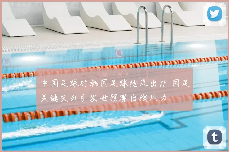 中国足球对韩国足球结果出炉 国足关键失利引发世预赛出线压力