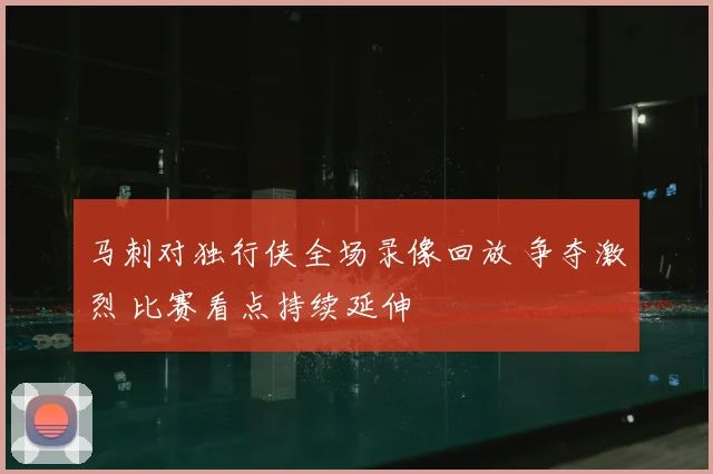 马刺对独行侠全场录像回放 争夺激烈 比赛看点持续延伸