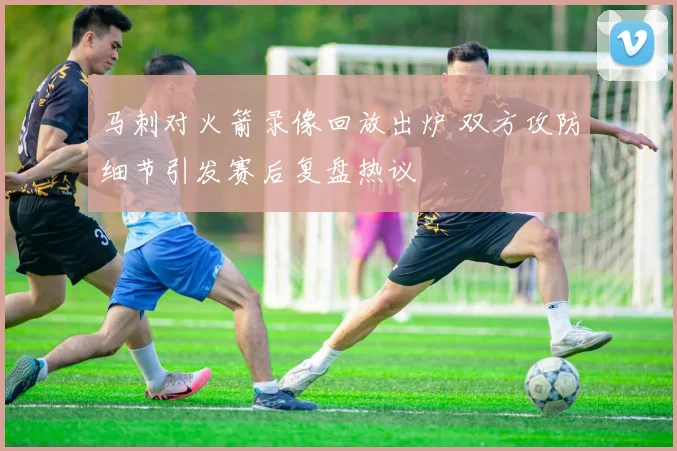 马刺对火箭录像回放出炉 双方攻防细节引发赛后复盘热议