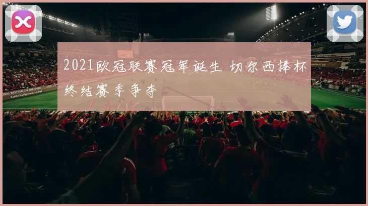 2021欧冠联赛冠军诞生 切尔西捧杯终结赛季争夺