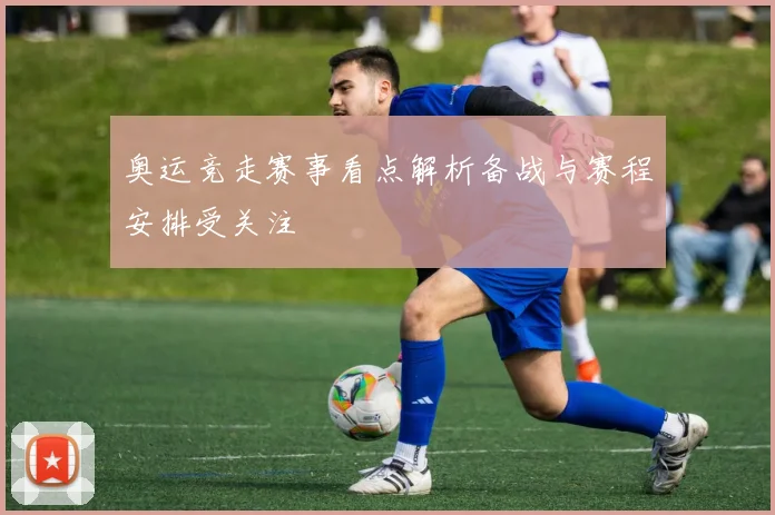 奥运竞走赛事看点解析备战与赛程安排受关注